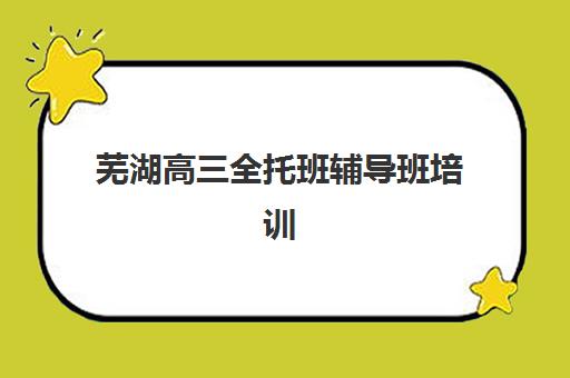 芜湖高三全托班辅导班培训班哪个比较好？2025年最新权威排名、各校特色与择校全指南