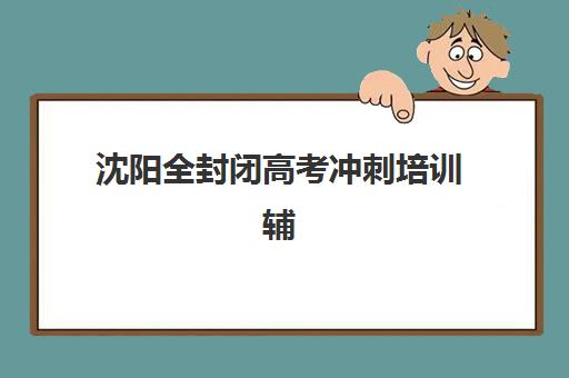 沈阳全封闭高考冲刺培训辅导培训机构有哪些地方？2025年最新排名、择校指南与费用全解析