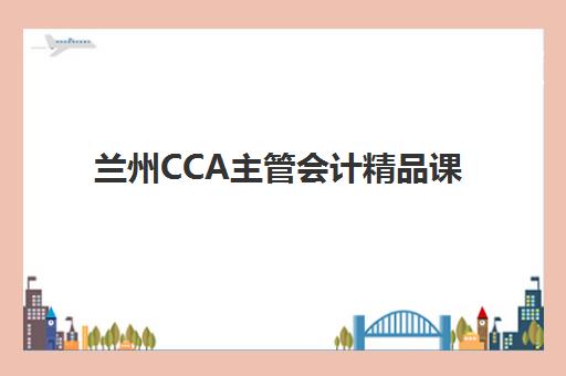 兰州CCA主管会计精品课程集中训练营在哪报名？2025年最新报名地点、流程解析与备考指南