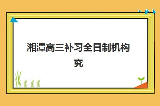 湘潭高三补习全日制机构究生培训班排名机构如何选择？2025年最新权威榜单、择校标准与成功案例全指南