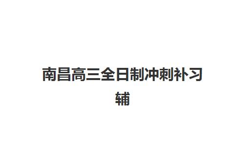 南昌高三全日制冲刺补习辅导机构有哪些地方？2025年最新分布图、各区机构详情与择校指南