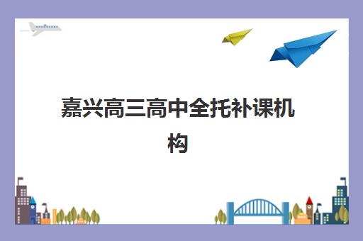 嘉兴高三高中全托补课机构辅导学校哪家好一点？2025年最新TOP10排名、费用对比与科学择校全指南