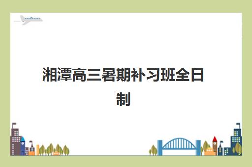 湘潭高三暑期补习班全日制封闭式集训营有哪些选择？2025年本地机构综合对比与择校全指南