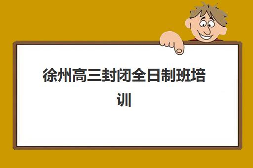 徐州高三封闭全日制班培训机构寄宿基地有哪些？2025年最新机构名单、择校标准与成功案例全指南