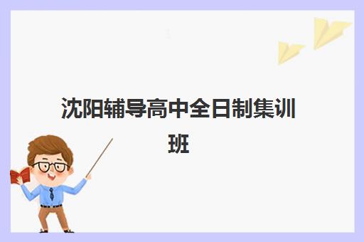 沈阳辅导高中全日制集训班哪个好一点？2025年最新排名解析、择校指南与成功案例深度剖析