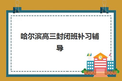 哈尔滨高三封闭班补习辅导学校哪家好一点？2025年最新测评与择校指南