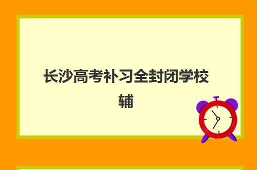 长沙高考补习全封闭学校辅导机构排名一览表如何查询？2025年最新TOP5榜单与择校全攻略