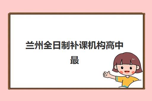 兰州全日制补课机构高中最好辅导学校有哪些?2025年十大顶尖机构实力对比与择校全指南 兰州全日制补课机构高中最好辅导学校有哪些?2025年十大顶尖机构实力对比与择校全指南