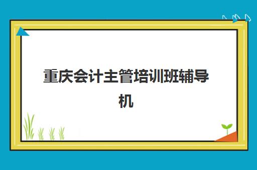 重庆会计主管培训班辅导机构那家比较好？2025年最新权威排名、择校指南与成功案例深度解析