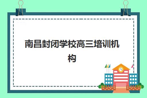 南昌封闭学校高三培训机构怎么选？2025年最新权威排行榜与五大择校技巧全解析