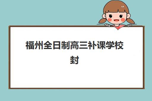 福州全日制高三补课学校封闭学校排名一览表如何查询？2023年权威榜单解析与择校指南