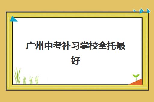 广州中考补习学校全托最好辅导学校有哪些？2025年最新排名、择校标准与避坑全指南