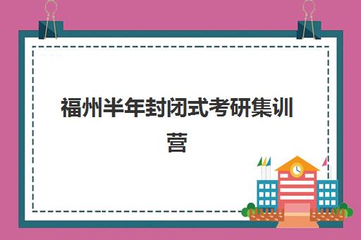福州半年封闭式考研集训营如何选？最新前十排名与择校攻略来了