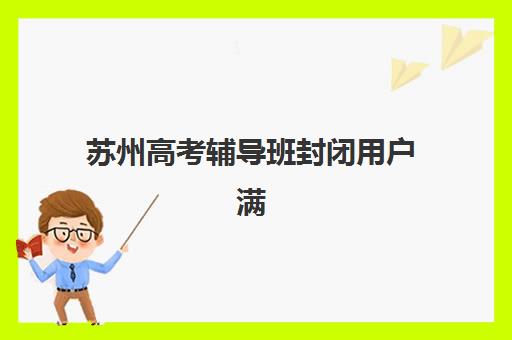 苏州高考辅导班封闭用户满意度标杆机构如何选择？2025年最新口碑榜单与择校全攻略