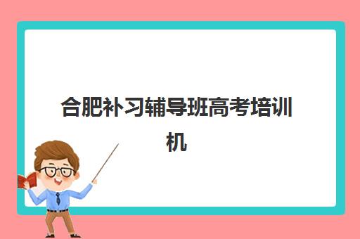 合肥补习辅导班高考培训机构有哪些地方？2025年最新地址分布图、择校黄金法则与成功案例全解析