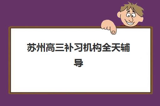 苏州高三补习机构全天辅导培训机构有哪些学校？2025年最新权威排名详情、择校标准与报读全指南