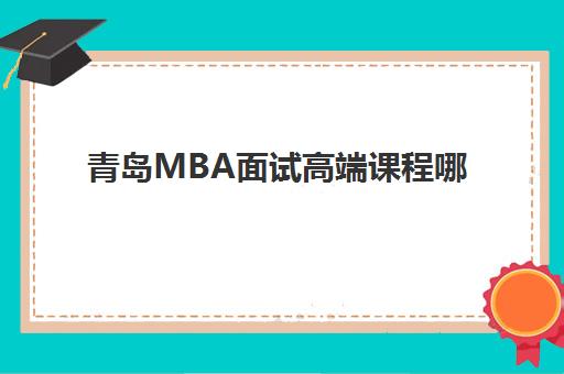 青岛MBA面试高端课程哪家强？2025年三大机构排行榜与择校指南