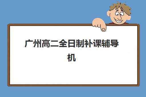 广州高二全日制补课辅导机构哪家强一点啊？2025年最新排名前十、各校特色与科学择校全指南