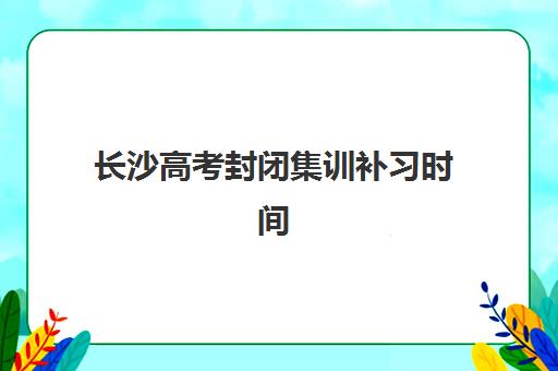 长沙高考封闭集训补习时间2025年公布了吗？最新权威时间表解读与高效报名全指南