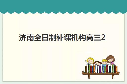 济南全日制补课机构高三2025年时间如何安排？最新课程表、报名节点与择校指南