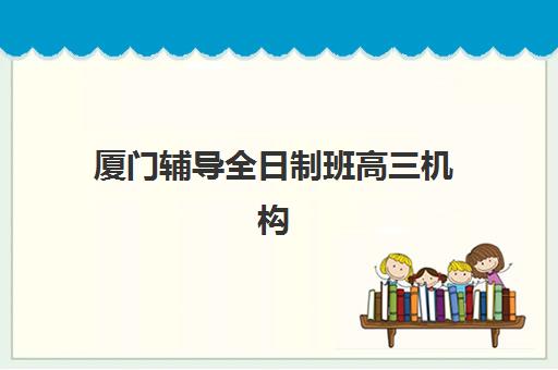 厦门辅导全日制班高三机构核心竞争力对比如何分析？2025年五大机构教学特色与择校指南