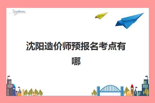 沈阳造价师预报名考点有哪些地方？2025年最新考点分布、查询方法与备考指南全解析