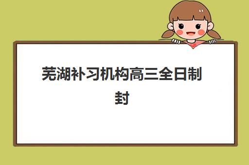 芜湖补习机构高三全日制封闭式集训营怎么样啊？2025年真实学员体验、择校标准与避坑指南全解析