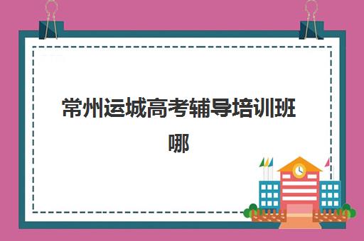 常州运城高考辅导培训班哪个最好一点？2023年最新权威排名榜单、择校标准与成功案例全解析