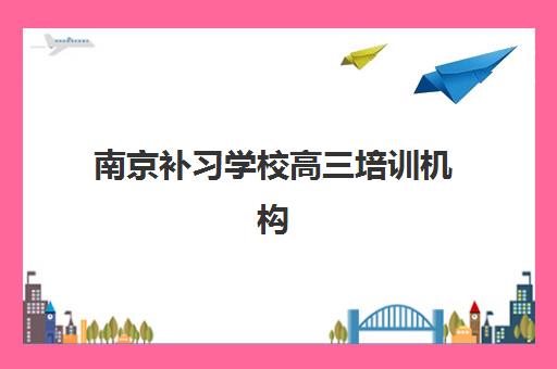 南京补习学校高三培训机构有哪些学校好？2025年最新权威排名、择校技巧与报名全指南