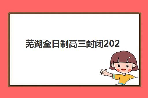 芜湖全日制高三封闭2025培训哪个好？最新权威排名前十、各机构核心优势对比与科学择校指南