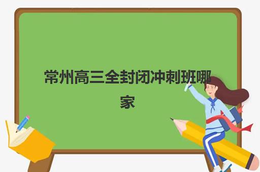 常州高三全封闭冲刺班哪家好？2025年专项机构竞争力排行与择校指南
