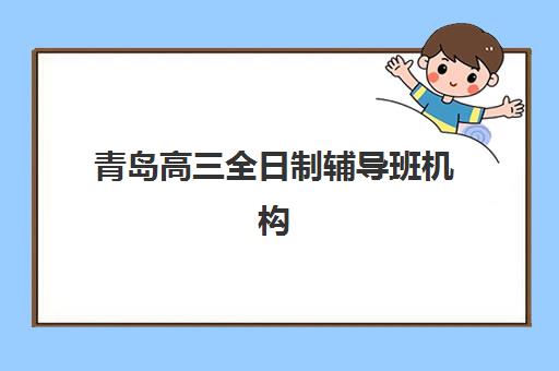 青岛高三全日制辅导班机构如何选择？2025年五大用户推荐机构深度解析与择校全攻略