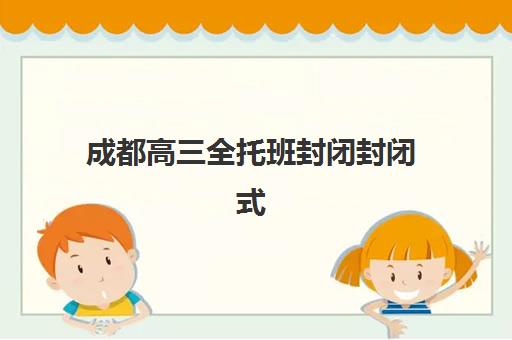 成都高三全托班封闭封闭式集训营怎么样啊？2025年最新权威排名、费用解析与择校实战全指南