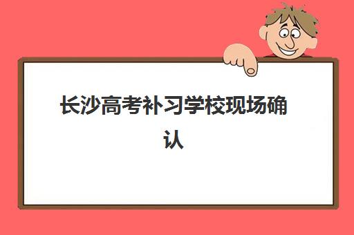长沙高考补习学校现场确认指南：2025年各校时间表与材料清单全解析