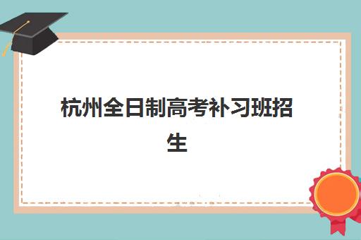 杭州全日制高考补习班招生培训机构寄宿基地如何选择？2025年最新名单、报名流程与择校指南全解析