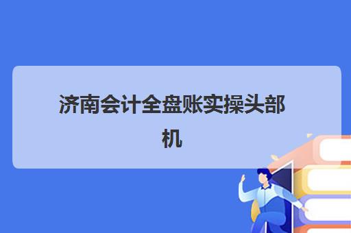 济南会计全盘账实操头部机构年度白皮书如何获取？2025年最新行业数据与科学择校全攻略