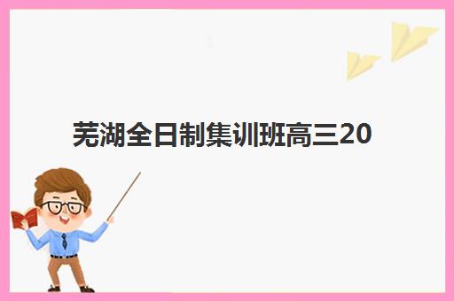 芜湖全日制集训班高三2025报名时间是多少?最新时间表、报名流程与择校指南全解析 芜湖全日制集训班高三2025报名时间是多少?最新时间表、报名流程与择校指南全解析