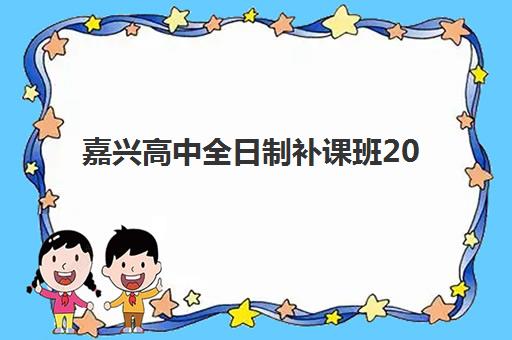 嘉兴高中全日制补课班2025年时间具体时间如何查询？最新权威时间表详情、查询步骤与报名全指南