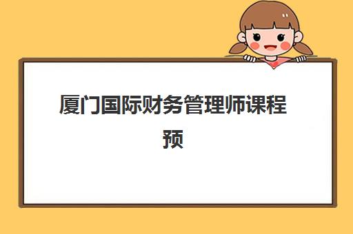 厦门国际财务管理师课程预报名时间2026如何安排？最新时间表与报名流程全解析